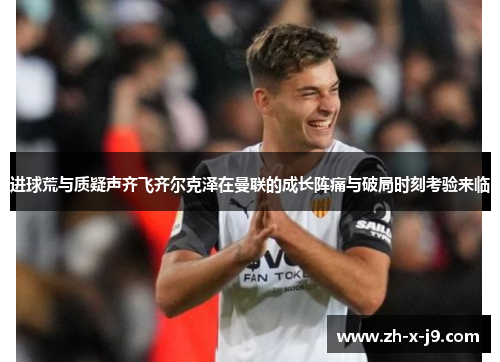 进球荒与质疑声齐飞齐尔克泽在曼联的成长阵痛与破局时刻考验来临